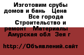  Изготовим срубы домов и бань › Цена ­ 1 000 - Все города Строительство и ремонт » Материалы   . Амурская обл.,Зея г.